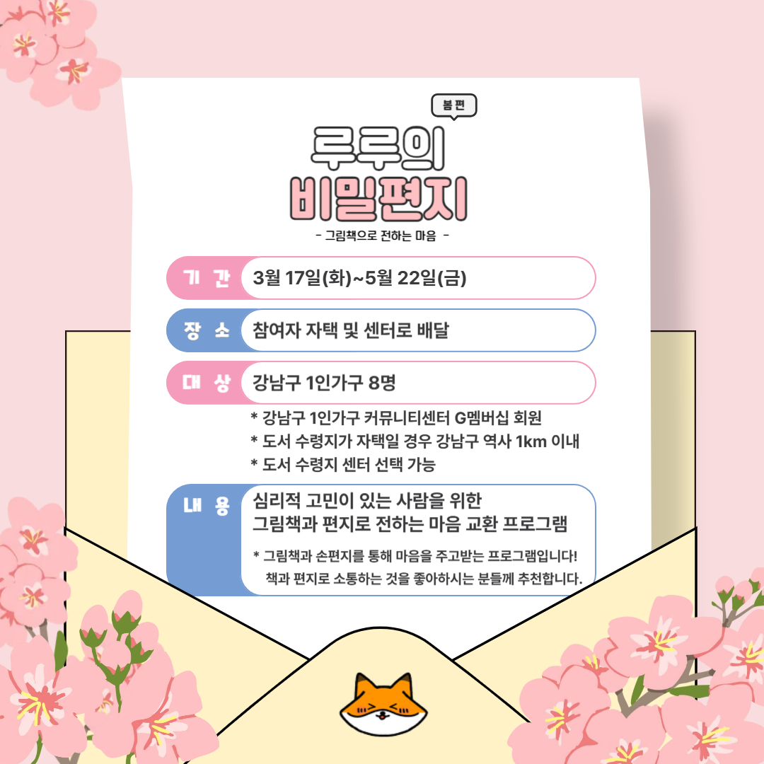 이미지 텍스트 추출 : 봄편 루루의 비밀편지 - 그림책으로 전하는 마음 - 기간 3월 17일(화)~5월 22일(금) 장소 참여자 자택 및 센터로 배달 대상 강남구 1인가구 8명 * 강남구 1인가구 커뮤니티센터 G멤버십 회원 * 도서 수령지가 자택일 경우 강남구 역사 1km 이내 * 도서 수령지 센터 선택 가능 내용 심리적 고민이 있는 사람을 위한 그림책과 편지로 전하는 마음 교환 프로그램 * 그림책과 손편지를 통해 마음을 주고받는 프로그램입니다! 책과 편지로 소통하는 것을 좋아하시는 분들께 추천합니다.