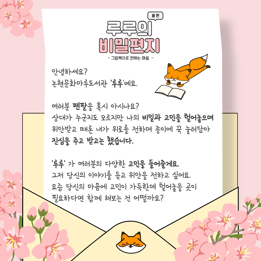 이미지 텍스트 추출 : 봄편 루루의 비밀편지 - 그림책으로 전하는 마음 - 안녕하세요? 논현문화마루도서관 ‘루루’예요. 여러분 펜팔을 혹시 아시나요? 상대가 누군지도 모르지만 나의 비밀과 고민을 털어놓으며 위안받고 때로 내가 위로를 전하며 종이에 꾹 눌러담아 진심을 주고 받곤 했습니다. ‘루루’가 여러분의 다양한 고민을 들어줄게요. 그저 당신의 이야기를 듣고 위안을 전하고 싶어요. 요즘 당신의 마음에 고민이 가득한데 털어놓을 곳이 필요하다면 함께 해보는 건 어떨까요?