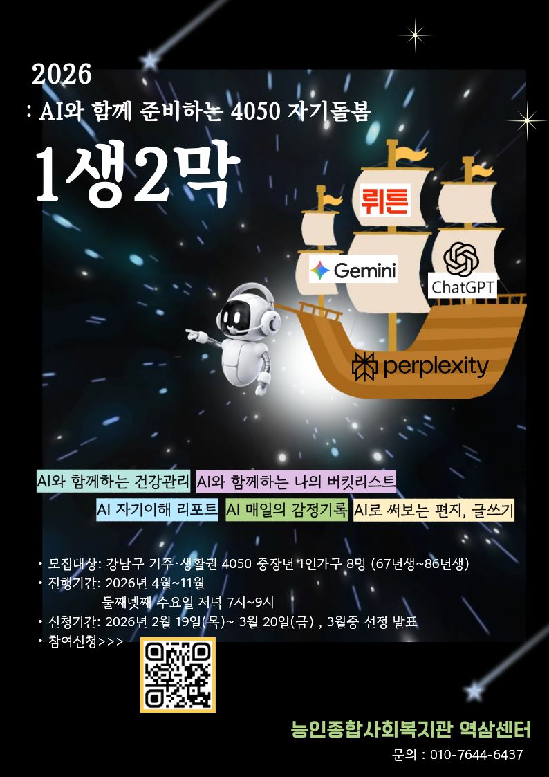 이미지 텍스트 추출 : 2026 : AI와 함께 준비하는 4050 자기돌봄 1생2막 뤼튼 Gemini ChatGPT perplexity AI와 함께하는 건강관리 AI와 함께하는 나의 버킷리스트 AI 자기이해 리포트 AI 매일의 감정기록 AI로 써보는 편지, 글쓰기 · 모집대상: 강남구 거주·생활권 4050 중장년 1인가구 8명 (67년생~86년생) · 진행기간: 2026년 4월~11월 둘째넷째 수요일 저녁 7시~9시 · 신청기간: 2026년 2월 19일(목) ~ 3월 20일(금), 3월중 선정 발표 · 참여신청>>> 능인종합사회복지관 역삼센터 문의 : 010-7644-6437