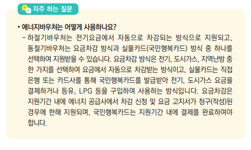 에너지바우처는 어떻게 사용하나요?- 하절기바우처는 전기요금에서 자동으로 차감되는 방식으로 지원되고, 동절기바우처는 요금차감 방식과 실물카드(국민행복카드) 방식 중 하나를 선택하여 지원받을 수 있습니다. 요금차감 방식은 전기, 도시가스, 지역난방 중 한 가지를 선택하여 요금에서 자동으로 차감받는 방식이고, 실물카드는 직접 은행 또는 카드사를 통해 국민행복카드를 발급받아 전기, 도시가스 요금을 결제하거나 등유, LPG 등을 구입하여 사용하는 방식입니다. 요금차감은 지원기간 내에 에너지 공급사에서 차감 신청 및 요금 고지서가 청구(작성)된 경우에 한해 지원되며, 국민행복카드는 지원기간 내에 결제를 완료하여야 합니다.