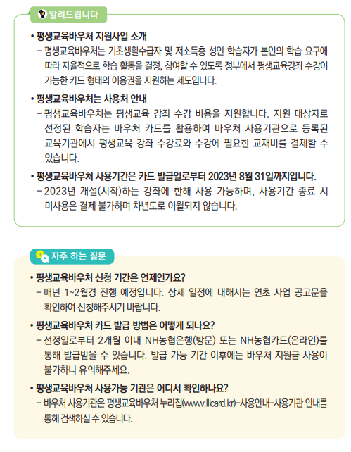 평생교육바우처 지원사업 소개- 평생교육바우처는 기초생활수급자 및 저소득층 성인 학습자가 본인의 학습 요구에 따라 자율적으로 학습 활동을 결정, 참여할 수 있도록 정부에서 평생교육강좌 수강이 가능한 카드 형태의 이용권을 지원하는 제도입니다.• 평생교육바우처는 사용처 안내- 평생교육바우처는 평생교육 강좌 수강 비용을 지원합니다. 지원 대상자로 선정된 학습자는 바우처 카드를 활용하여 바우처 사용기관으로 등록된 교육기관에서 평생교육 강좌 수강료와 수강에 필요한 교재비를 결제할 수 있습니다.• 평생교육바우처 사용기간은 카드 발급일로부터 2023년 8월 31일까지입니다.- 2023년 개설(시작)하는 강좌에 한해 사용 가능하며, 사용기간 종료 시 미사용은 결제 불가하며 차년도로 이월되지 않습니다. 알려드립니다
• 평생교육바우처 신청 기간은 언제인가요? - 매년 1~2월경 진행 예정입니다. 상세 일정에 대해서는 연초 사업 공고문을 확인하여 신청해주시기 바랍니다.• 평생교육바우처 카드 발급 방법은 어떻게 되나요? - 선정일로부터 2개월 이내 NH농협은행(방문) 또는 NH농협카드(온라인)를 통해 발급받을 수 있습니다. 발급 가능 기간 이후에는 바우처 지원금 사용이 불가하니 유의해주세요.• 평생교육바우처 사용가능 기관은 어디서 확인하나요? - 바우처 사용기관은 평생교육바우처 누리집(www.lllcard.kr)-사용안내-사용기관 안내를 통해 검색하실 수 있습니다.