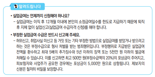 • 실업급여는 언제까지 신청해야 하나요?- 실업급여는 이직 후 12개월 이내에 본인의 소정급여일수를 한도로 지급하기 때문에 퇴직 후 지체 없이 실업신고(실업급여 수급자격 신청)를 해야 합니다.• 부정한 실업급여 수급은 반드시 신고해 주세요.- 허위신고, 취업사실 미신고 등 거짓 또는 기타 부정한 방법으로 실업급여를 받았거나 받으려고 하는 것은 부정수급으로 형사 처벌을 받는 범죄행위입니다. 부정행위로 지급받은 실업급여 전액을 환수하고 최대 5배의 추가징수와 5년 이하의 징역 또는 5천만 원 이하의 벌금에 처해질 수 있습니다. 이를 신고하면 최고 500만 원(부정수급액의 20%)의 포상금이 주어지고, 피보험자와 사업주가 공모한 경우에는 포상금이 5,000만 원으로 상향됩니다. 제보자의 신분은 철저히 비밀을 보장합니다.