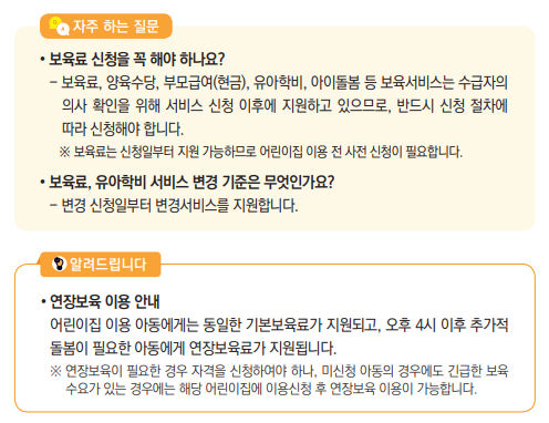 • 보육료 신청을 꼭 해야 하나요?- 보육료, 양육수당, 부모급여(현금), 유아학비, 아이돌봄 등 보육서비스는 수급자의 의사 확인을 위해 서비스 신청 이후에 지원하고 있으므로, 반드시 신청 절차에 따라 신청해야 합니다. ※ 보육료는 신청일부터 지원 가능하므로 어린이집 이용 전 사전 신청이 필요합니다.• 보육료, 유아학비 서비스 변경 기준은 무엇인가요?- 변경 신청일부터 변경서비스를 지원합니다. 자주 하는 질문
• 연장보육 이용 안내어린이집 이용 아동에게는 동일한 기본보육료가 지원되고, 오후 4시 이후 추가적 돌봄이 필요한 아동에게 연장보육료가 지원됩니다.※ 연장보육이 필요한 경우 자격을 신청하여야 하나, 미신청 아동의 경우에도 긴급한 보육 수요가 있는 경우에는 해당 어린이집에 이용신청 후 연장보육 이용이 가능합니다.