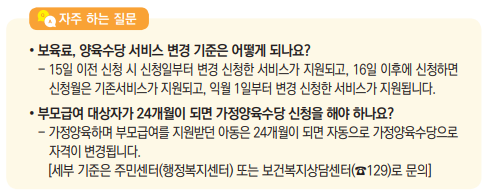 [ 자주 하는 질문 ]
• 보육료, 양육수당 서비스 변경 기준은 어떻게 되나요?
- 15일 이전 신청 시 신청일부터 변경 신청한 서비스가 지원되고, 16일 이후에 신청하면 신청월은 기존서비스가 지원되고, 익월 1일부터 변경 신청한 서비스가 지원됩니다.
• 부모급여 대상자가 24개월이 되면 가정양육수당 신청을 해야 하나요?
- 가정양육하며 부모급여를 지원받던 아동은 24개월이 되면 자동으로 가정양육수당으로 자격이 변경됩니다.
[세부 기준은 주민센터(행정복지센터) 또는 보건복지상담센터(☎129)로 문의]