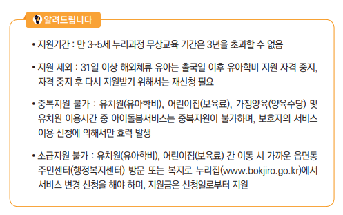 지원기간 : 만 3~5세 누리과정 무상교육 기간은 3년을 초과할 수 없음• 지원 제외 : 31일 이상 해외체류 유아는 출국일 이후 유아학비 지원 자격 중지, 자격 중지 후 다시 지원받기 위해서는 재신청 필요• 중복지원 불가 : 유치원(유아학비), 어린이집(보육료), 가정양육(양육수당) 및 유치원 이용시간 중 아이돌봄서비스는 중복지원이 불가하며, 보호자의 서비스 이용 신청에 의해서만 효력 발생• 소급지원 불가 : 유치원(유아학비), 어린이집(보육료) 간 이동 시 가까운 읍면동 주민센터(행정복지센터) 방문 또는 복지로 누리집(www.bokjiro.go.kr)에서 서비스 변경 신청을 해야 하며, 지원금은 신청일로부터 지원