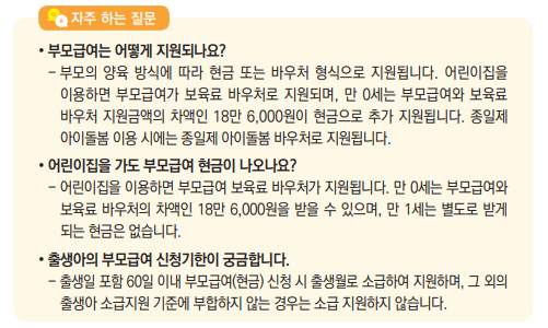 • 부모급여는 어떻게 지원되나요?- 부모의 양육 방식에 따라 현금 또는 바우처 형식으로 지원됩니다. 어린이집을 이용하면 부모급여가 보육료 바우처로 지원되며, 만 0세는 부모급여와 보육료 바우처 지원금액의 차액인 18만 6,000원이 현금으로 추가 지원됩니다. 종일제 아이돌봄 이용 시에는 종일제 아이돌봄 바우처로 지원됩니다.• 어린이집을 가도 부모급여 현금이 나오나요?- 어린이집을 이용하면 부모급여 보육료 바우처가 지원됩니다. 만 0세는 부모급여와 보육료 바우처의 차액인 18만 6,000원을 받을 수 있으며, 만 1세는 별도로 받게 되는 현금은 없습니다.• 출생아의 부모급여 신청기한이 궁금합니다.- 출생일 포함 60일 이내 부모급여(현금) 신청 시 출생월로 소급하여 지원하며, 그 외의 출생아 소급지원 기준에 부합하지 않는 경우는 소급 지원하지 않습니다.