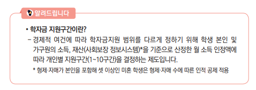 학자금 지원구간이란? - 경제적 여건에 따라 학자금지원 범위를 다르게 정하기 위해 학생 본인 및 가구원의 소득, 재산(사회보장 정보시스템)*을 기준으로 산정한 월 소득 인정액에 따라 개인별 지원구간(1~10구간)을 결정하는 제도입니다. * 형제·자매가 본인을 포함해 셋 이상인 미혼 학생은 형제·자매 수에 따른 인적 공제 적용