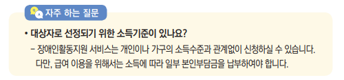 대상자로 선정되기 위한 소득기준이 있나요?- 장애인활동지원 서비스는 개인이나 가구의 소득수준과 관계없이 신청하실 수 있습니다. 다만, 급여 이용을 위해서는 소득에 따라 일부 본인부담금을 납부하여야 합니다.