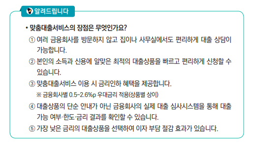  맞춤대출서비스의 장점은 무엇인가요?
 ① 여러 금융회사를 방문하지 않고 집이나 사무실에서도 편리하게 대출 상담이 
가능합니다.
 ② 본인의 소득과 신용에 알맞은 최적의 대출상품을 빠르고 편리하게 신청할 수 
있습니다.
 ③ 맞춤대출서비스 이용 시 금리인하 혜택을 제공합니다.
 ※ 금융회사별 0.5~2.6%p 우대금리 적용(상품별 상이)
 ④ 대출상품의 단순 안내가 아닌 금융회사의 실제 대출 심사시스템을 통해 대출 
가능 여부·한도·금리 결과를 확인할 수 있습니다.
 ⑤ 가장 낮은 금리의 대출상품을 선택하여 이자 부담 절감 효과가 있습니다